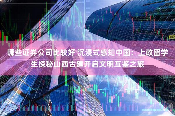 哪些证券公司比较好 沉浸式感知中国：上政留学生探秘山西古建开启文明互鉴之旅