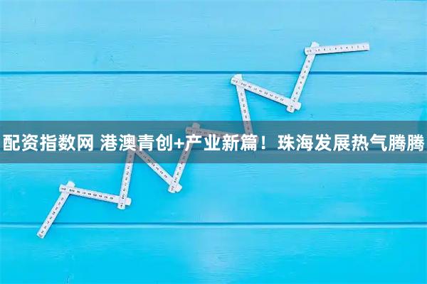 配资指数网 港澳青创+产业新篇！珠海发展热气腾腾