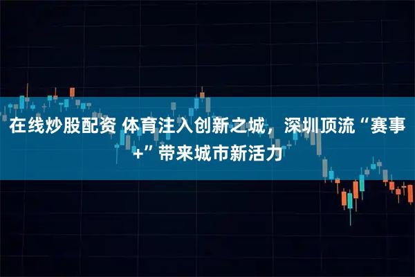在线炒股配资 体育注入创新之城，深圳顶流“赛事+”带来城市新活力
