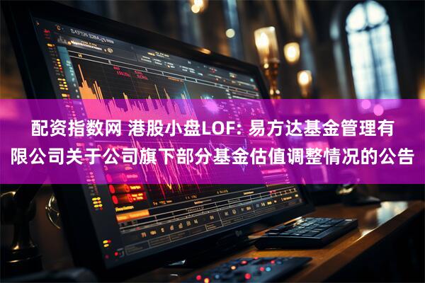 配资指数网 港股小盘LOF: 易方达基金管理有限公司关于公司旗下部分基金估值调整情况的公告
