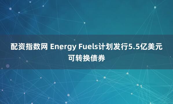 配资指数网 Energy Fuels计划发行5.5亿美元可转换债券