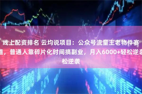 线上配资排名 云均说项目：公众号流量主老物件赛道，普通人靠碎片化时间搞副业，月入6000+轻松逆袭